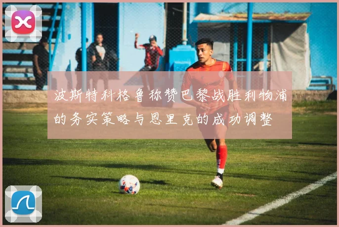 波斯特科格鲁称赞巴黎战胜利物浦的务实策略与恩里克的成功调整