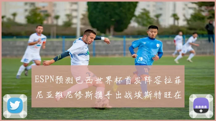 ESPN预测巴西世界杯首发阵容拉菲尼亚维尼修斯携手出战埃斯特旺在列
