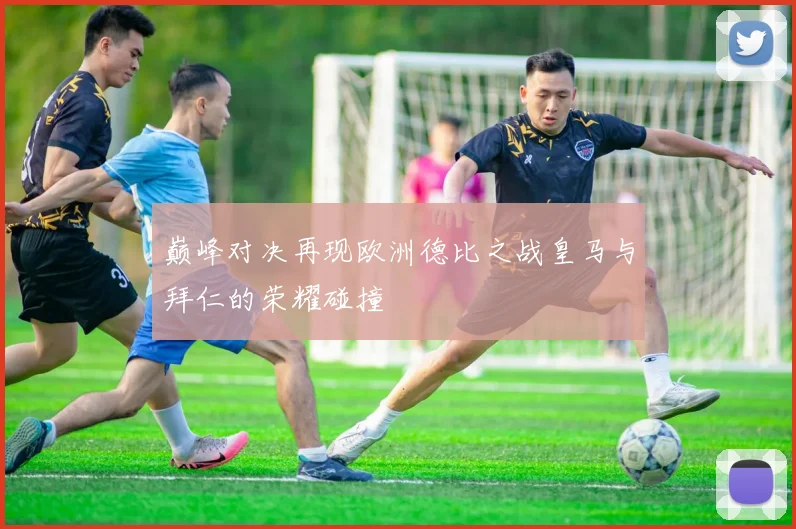 巅峰对决再现欧洲德比之战皇马与拜仁的荣耀碰撞