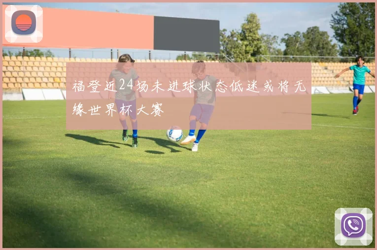 福登近24场未进球状态低迷或将无缘世界杯大赛