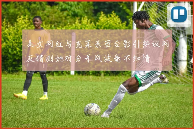 美女网红与克莱亲密合影引热议网友猜测她对分手风波毫不知情