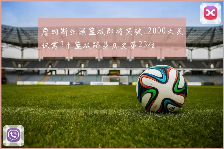 詹姆斯生涯篮板即将突破12000大关仅需3个篮板跻身历史第23位