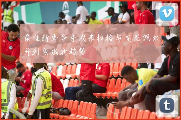 最佳新秀争夺战弗拉格与克尼佩尔并列或成新趋势
