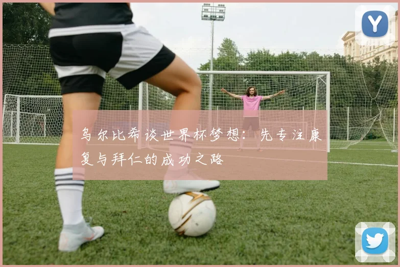 乌尔比希谈世界杯梦想：先专注康复与拜仁的成功之路