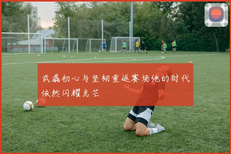武磊初心与坚韧重返赛场他的时代依然闪耀光芒