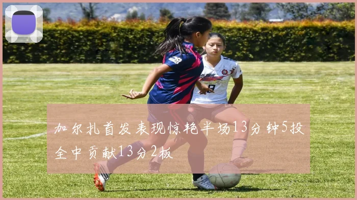 加尔扎首发表现惊艳半场13分钟5投全中贡献13分2板