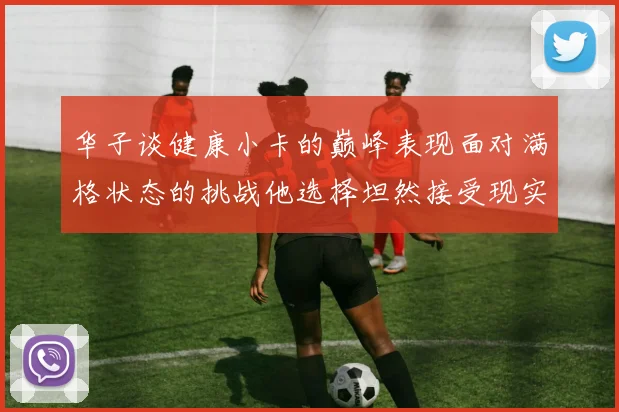 华子谈健康小卡的巅峰表现面对满格状态的挑战他选择坦然接受现实