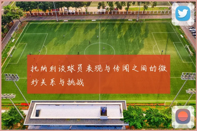 托纳利谈球员表现与传闻之间的微妙关系与挑战